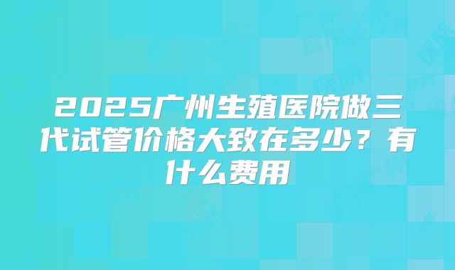 2025广州生殖医院做三代试管价格大致在多少?有什么费用