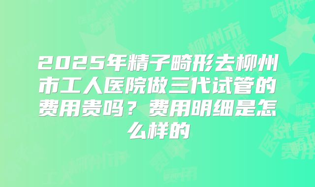 2025年精子畸形去柳州市工人医院做三代试管的费用贵吗?费用明细是怎么样的
