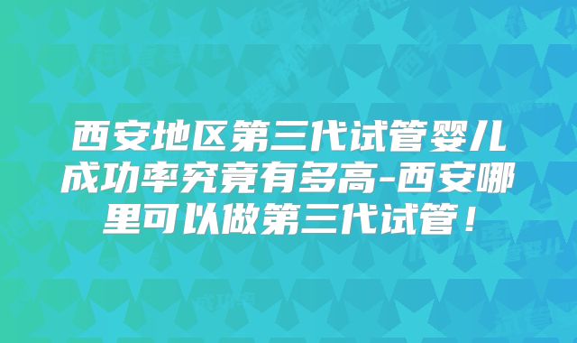 西安地区第三代试管婴儿成功率究竟有多高-西安哪里可以做第三代试管!