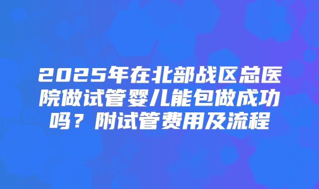 2025年在北部战区总医院做试管婴儿能包做成功吗?附试管费用及流程