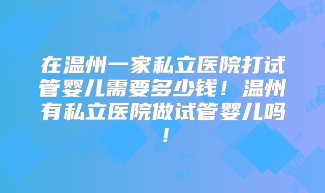 在温州一家私立医院打试管婴儿需要多少钱！温州有私立医院做试管婴儿吗！