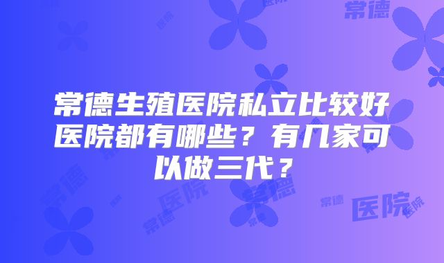 常德生殖医院私立比较好医院都有哪些？有几家可以做三代？