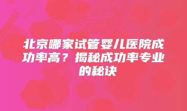 北京哪家试管婴儿医院成功率高?揭秘成功率专业 的秘诀