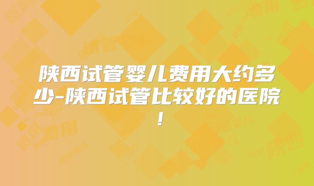 陕西试管婴儿费用大约多少-陕西试管比较好的医院！