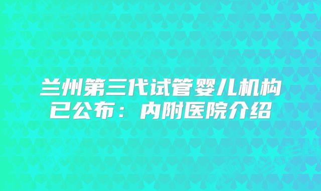 兰州第三代试管婴儿机构已公布:内附医院介绍