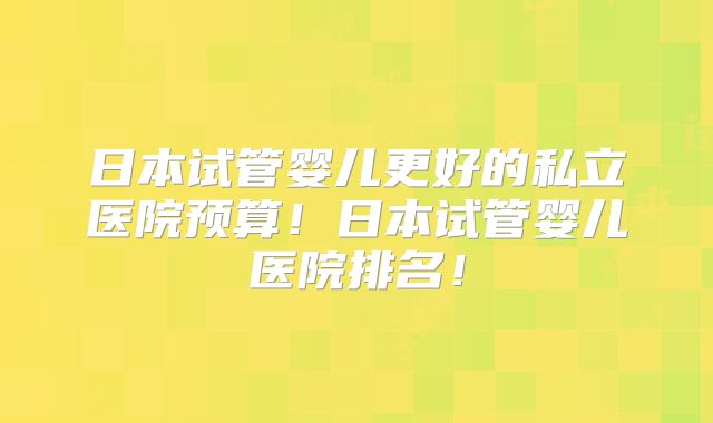 日本试管婴儿更好的私立医院预算！日本试管婴儿医院排名！