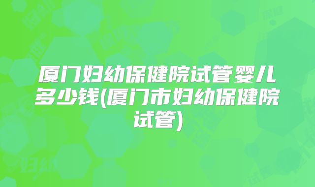 厦门妇幼保健院试管婴儿多少钱(厦门市妇幼保健院试管)