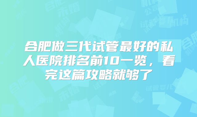 合肥做三代试管最好的私人医院排名前10一览，看完这篇攻略就够了