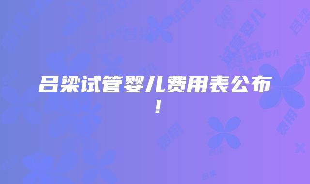 吕梁试管婴儿费用表公布!