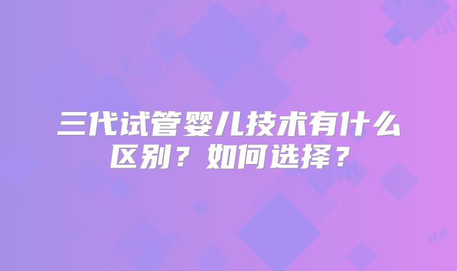 三代试管婴儿技术有什么区别？如何选择？