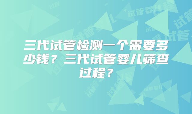 三代试管检测一个需要多少钱？三代试管婴儿筛查过程？