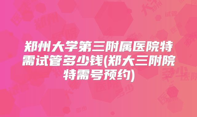 郑州大学第三附属医院特需试管多少钱(郑大三附院特需号预约)