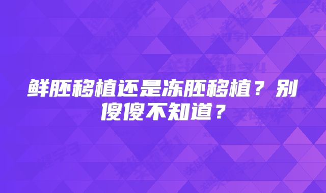 鲜胚移植还是冻胚移植？别傻傻不知道？