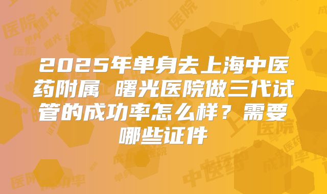 2025年单身去上海中医药附属 曙光医院做三代试管的成功率怎么样？需要哪些证件