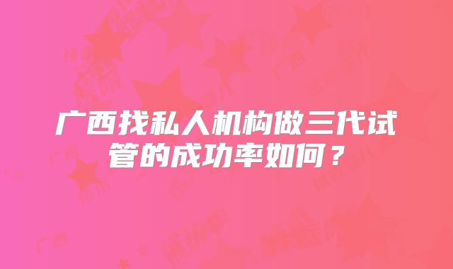 广西找私人机构做三代试管的成功率如何？