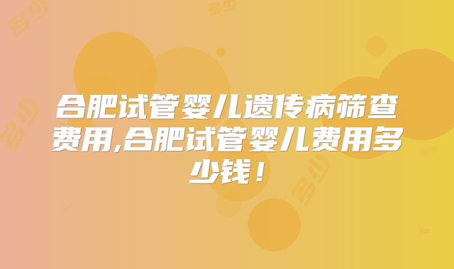 合肥试管婴儿遗传病筛查费用,合肥试管婴儿费用多少钱！