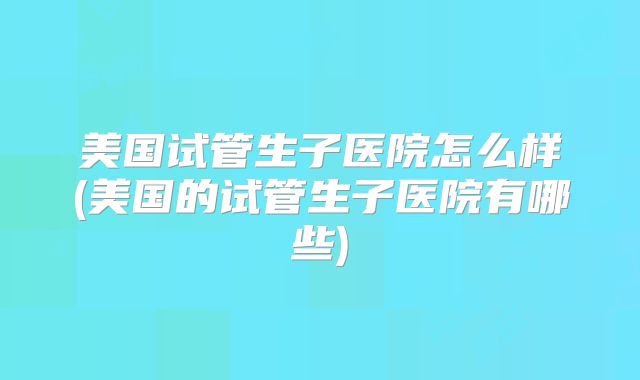 美国试管生子医院怎么样(美国的试管生子医院有哪些)
