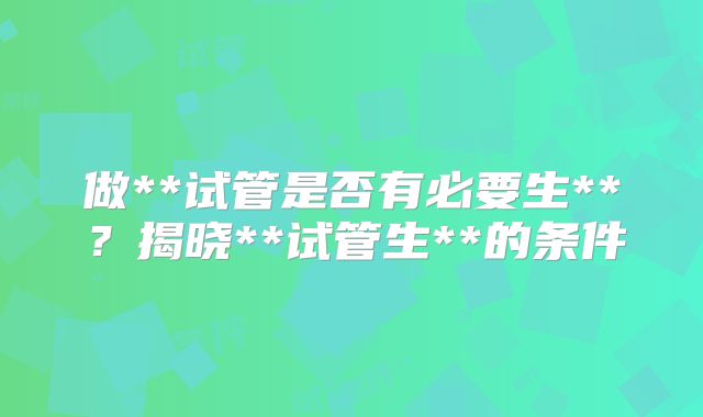 做**试管是否有必要生**？揭晓**试管生**的条件