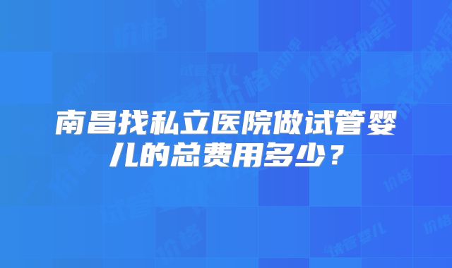 南昌找私立医院做试管婴儿的总费用多少？