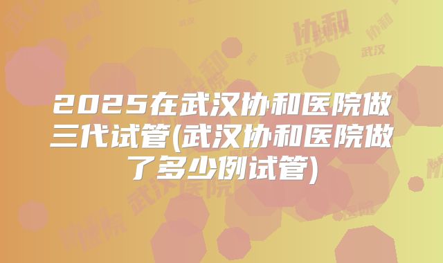2025在武汉协和医院做三代试管(武汉协和医院做了多少例试管)