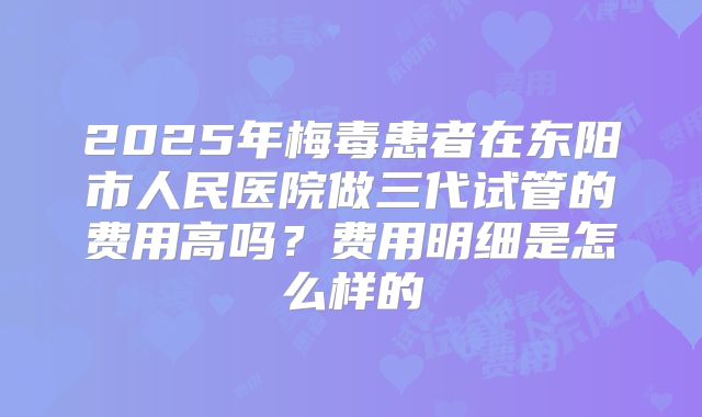2025年梅毒患者在东阳市人民医院做三代试管的费用高吗？费用明细是怎么样的