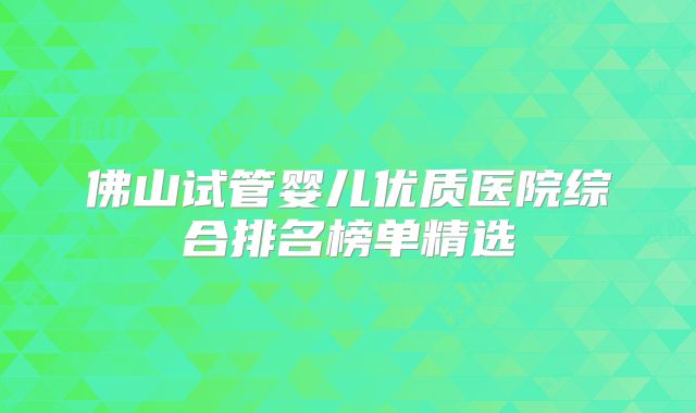 佛山试管婴儿优质医院综合排名榜单精选