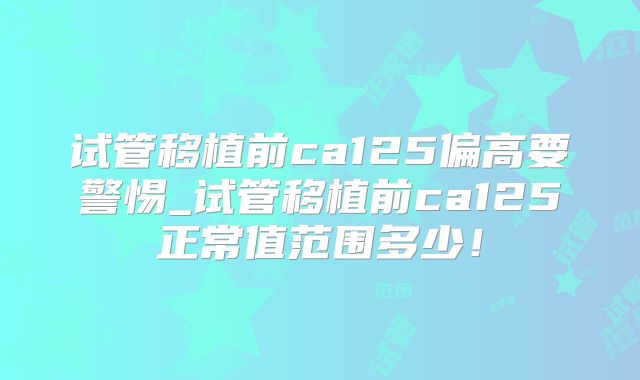 试管移植前ca125偏高要警惕_试管移植前ca125正常值范围多少！