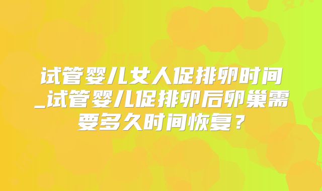 试管婴儿女人促排卵时间_试管婴儿促排卵后卵巢需要多久时间恢复？