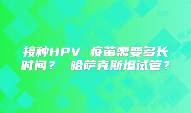 接种HPV 疫苗需要多长时间？ 哈萨克斯坦试管？