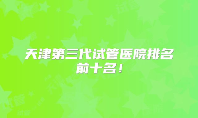 天津第三代试管医院排名前十名！