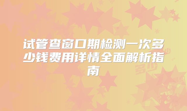试管查窗口期检测一次多少钱费用详情全面解析指南