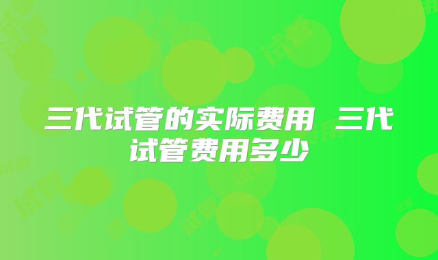 三代试管的实际费用 三代试管费用多少