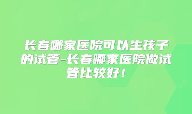 长春哪家医院可以生孩子的试管-长春哪家医院做试管比较好！