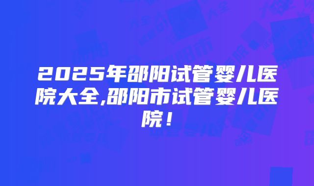 2025年邵阳试管婴儿医院大全,邵阳市试管婴儿医院！