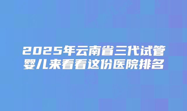 2025年云南省三代试管婴儿来看看这份医院排名