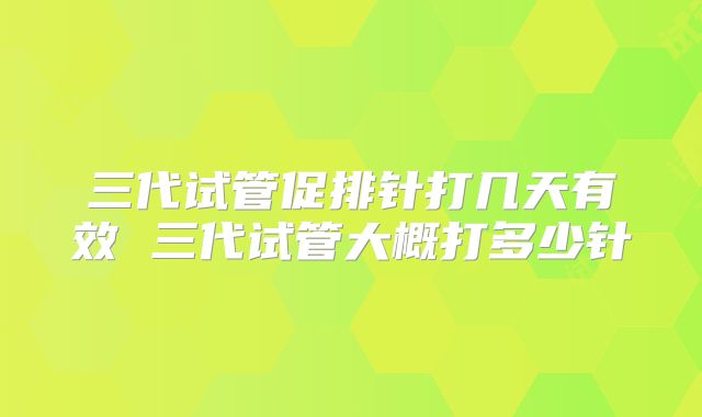 三代试管促排针打几天有效 三代试管大概打多少针