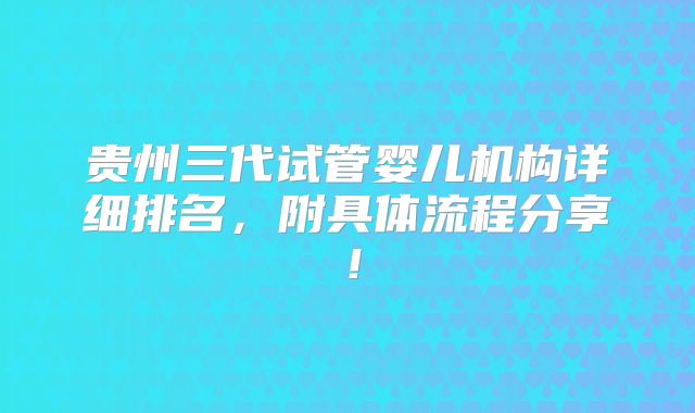 贵州三代试管婴儿机构详细排名，附具体流程分享！