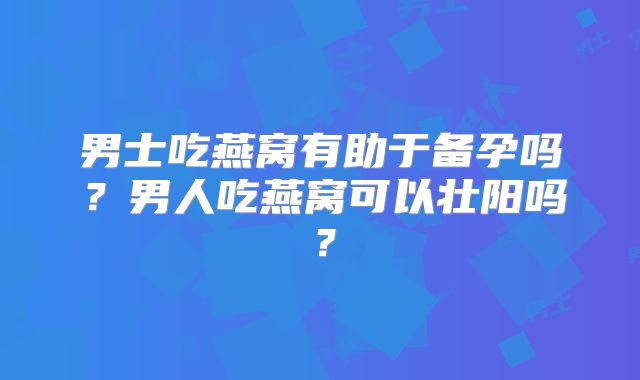 男士吃燕窝有助于备孕吗？男人吃燕窝可以壮阳吗？
