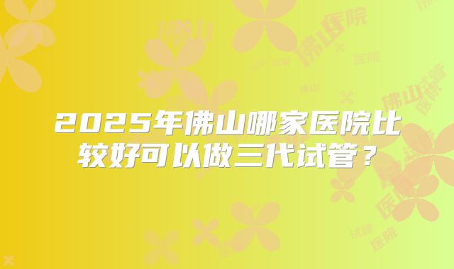 2025年佛山哪家医院比较好可以做三代试管?