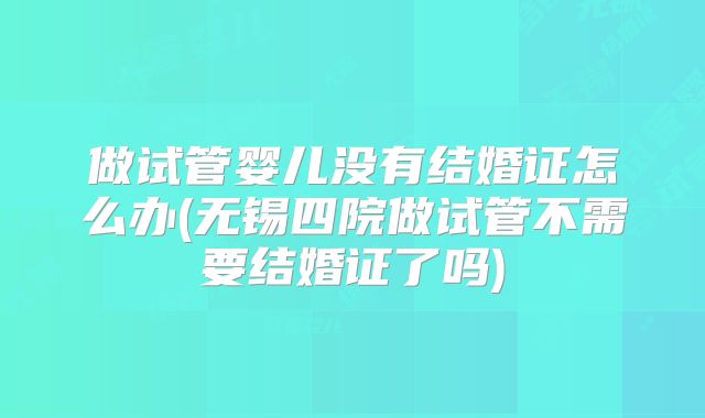 做试管婴儿没有结婚证怎么办(无锡四院做试管不需要结婚证了吗)
