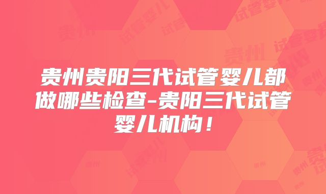 贵州贵阳三代试管婴儿都做哪些检查-贵阳三代试管婴儿机构！