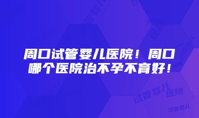 周口试管婴儿医院！周口哪个医院治不孕不育好！