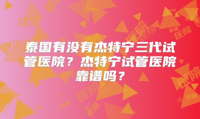 泰国有没有杰特宁三代试管医院?杰特宁试管医院靠谱吗?