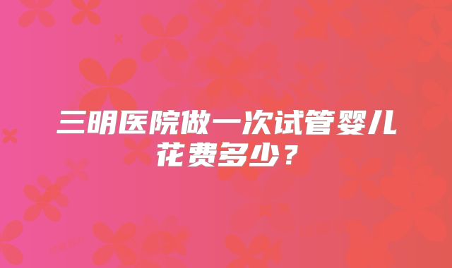 三明医院做一次试管婴儿花费多少?