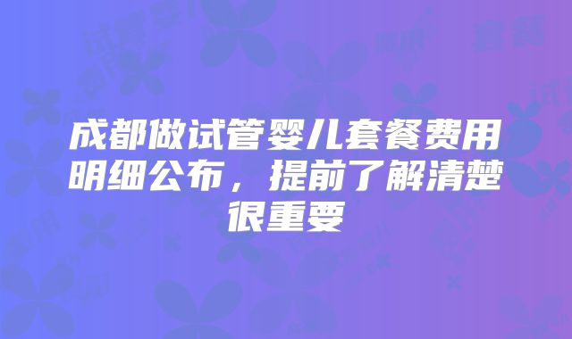 成都做试管婴儿套餐费用明细公布,提前了解清楚很重要