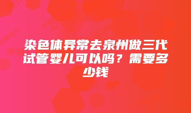 染色体异常去泉州做三代试管婴儿可以吗？需要多少钱