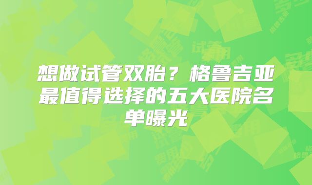 想做试管双胎?格鲁吉亚最值得选择的五大医院名单曝光