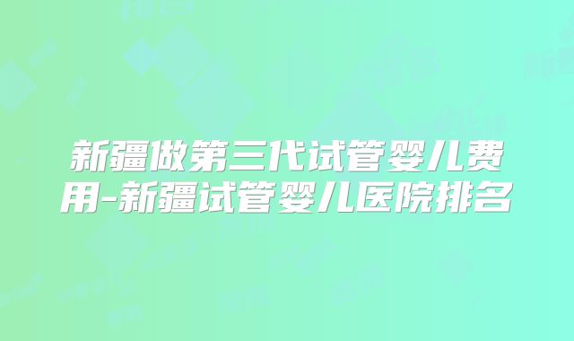 新疆做第三代试管婴儿费用-新疆试管婴儿医院排名