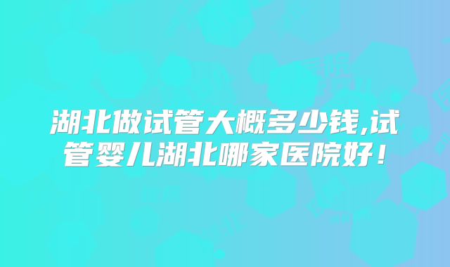湖北做试管大概多少钱,试管婴儿湖北哪家医院好!