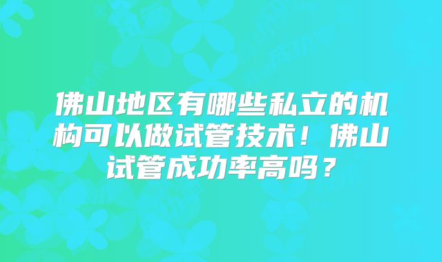 佛山地区有哪些私立的机构可以做试管技术！佛山试管成功率高吗？